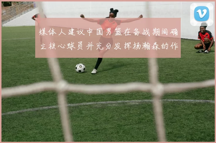 媒体人建议中国男篮在备战期间确立核心球员并充分发挥杨瀚森的作用