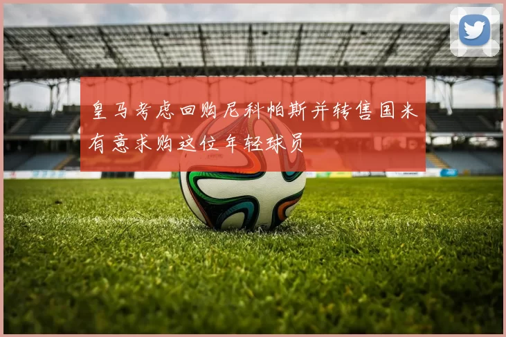 皇马考虑回购尼科帕斯并转售国米有意求购这位年轻球员