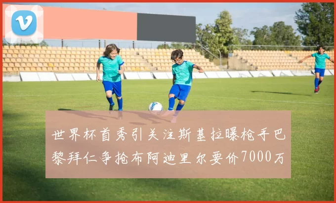 世界杯首秀引关注斯基拉曝枪手巴黎拜仁争抢布阿迪里尔要价7000万欧元